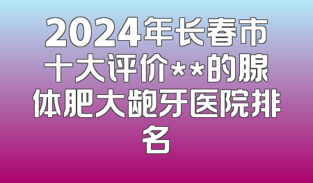 2024年长春市十大评价**的腺体肥大龅牙医院排名