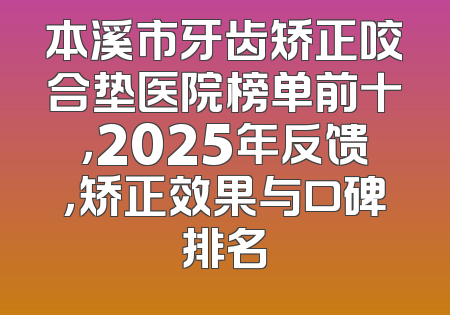 本溪市牙齿矫正咬合垫医院榜单前十，2025年反馈，矫正效果与口碑排名