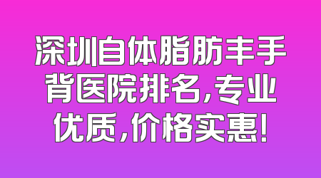 深圳自体脂肪丰手背医院排名，专业优质，价格实惠！