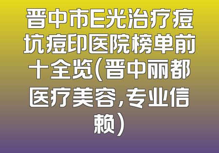 晋中市E光治疗痘坑痘印医院榜单前十全览（晋中丽都医疗美容，专业信赖）