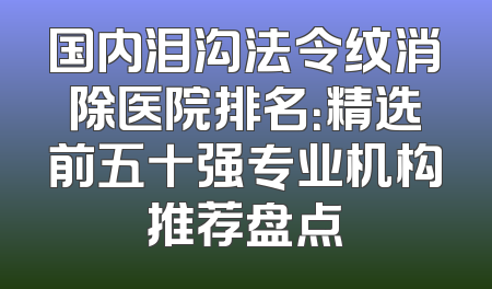 国内泪沟法令纹消除医院排名：精选前五十强专业机构推荐盘点