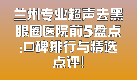 兰州专业超声去黑眼圈医院前5盘点：口碑排行与精选点评！
