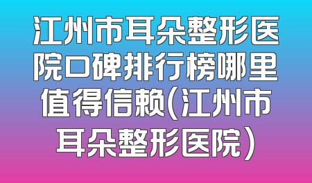 江州市耳朵整形医院口碑排行榜哪里值得信赖（江州市耳朵整形医院）