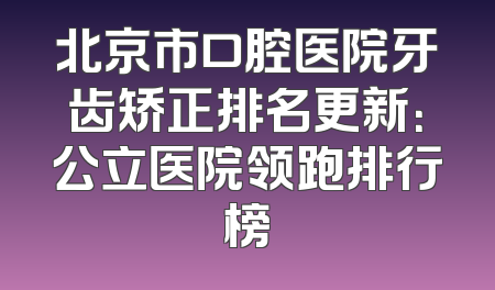 北京市口腔医院牙齿矫正排名更新：公立医院领跑排行榜