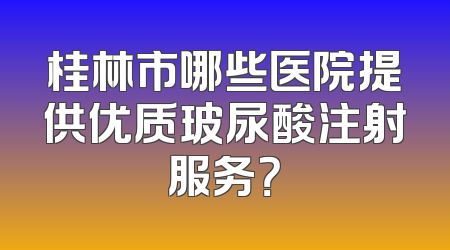 桂林市哪些医院提供优质玻尿酸注射服务？