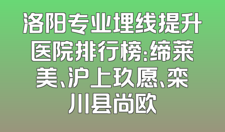 洛阳专业埋线提升医院排行榜：缔莱美、沪上玖愿、栾川县尚欧