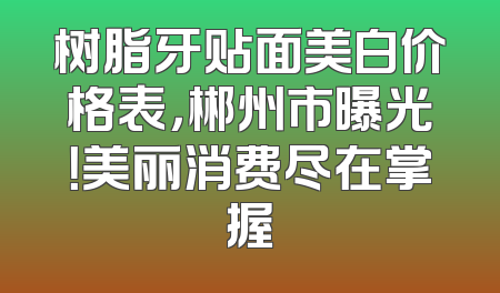 树脂牙贴面美白价格表，郴州市曝光！美丽消费尽在掌握