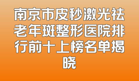 南京市皮秒激光祛老年斑整形医院排行前十上榜名单揭晓