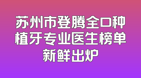 苏州市登腾全口种植牙专业医生榜单新鲜出炉
