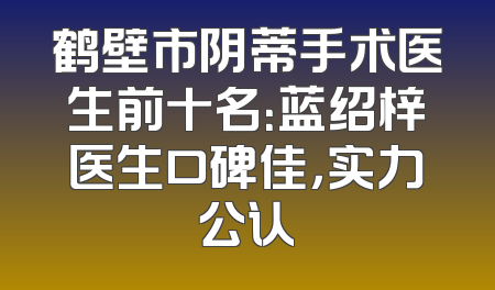 鹤壁市阴蒂手术医生前十名：蓝绍梓医生口碑佳，实力公认