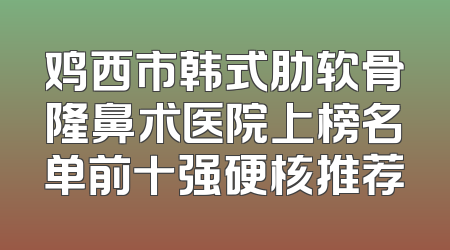 鸡西市韩式肋软骨隆鼻术医院上榜名单前十强硬核推荐