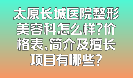 太原长城医院整形美容科怎么样？价格表、简介及擅长项目有哪些？