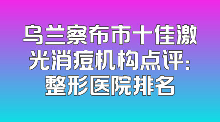 乌兰察布市十佳激光消痘机构点评：整形医院排名