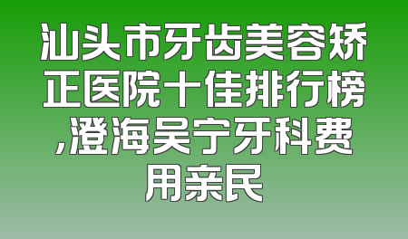 汕头市牙齿美容矫正医院十佳排行榜，澄海吴宁牙科费用亲民