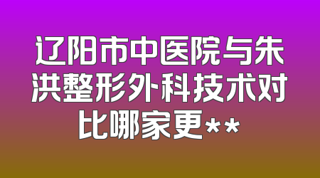 辽阳市中医院与朱洪整形外科技术对比哪家更**