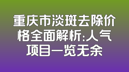 重庆市淡斑去除价格全面解析：人气项目一览无余