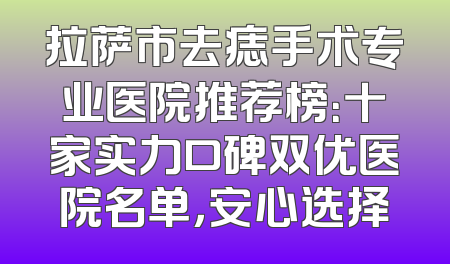 拉萨市去痣手术专业医院推荐榜：十家实力口碑双优医院名单，安心选择