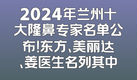 2024年兰州十大隆鼻专家名单公布！东方、美丽达、姜医生名列其中