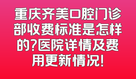 重庆齐美口腔门诊部收费标准是怎样的？医院详情及费用更新情况！