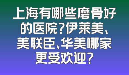 上海有哪些磨骨好的医院？伊莱美、美联臣、华美哪家更受欢迎？