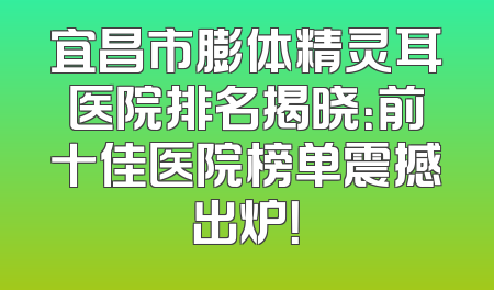 宜昌市膨体精灵耳医院排名揭晓：前十佳医院榜单震撼出炉！