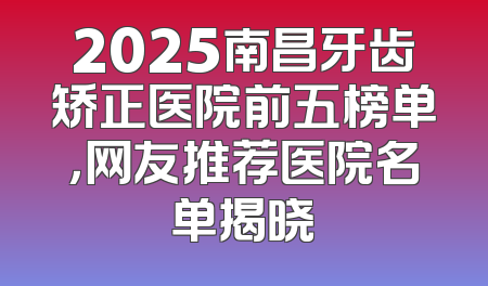 2025南昌牙齿矫正医院前五榜单，网友推荐医院名单揭晓