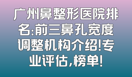 广州鼻整形医院排名：前三鼻孔宽度调整机构介绍！专业评估，榜单！