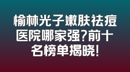 榆林光子嫩肤祛痘医院哪家强？前十名榜单揭晓！