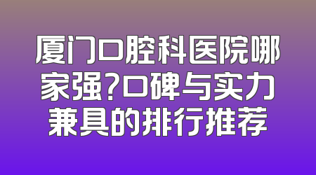 厦门口腔科医院哪家强？口碑与实力兼具的排行推荐