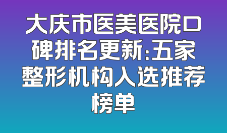 大庆市医美医院口碑排名更新：五家整形机构入选推荐榜单