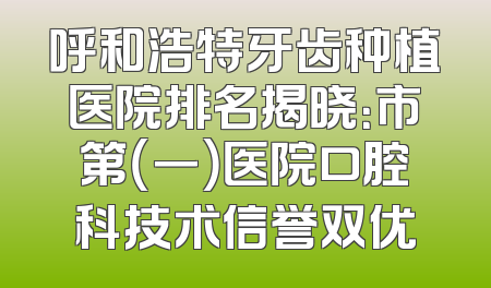 呼和浩特牙齿种植医院排名揭晓：市第（一）医院口腔科技术信誉双优