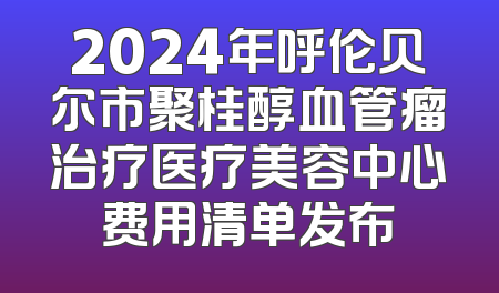 2024年呼伦贝尔市聚桂醇血管瘤治疗医疗美容中心费用清单发布