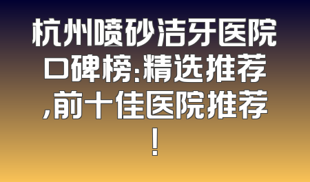 杭州喷砂洁牙医院口碑榜：精选推荐，前十佳医院推荐！