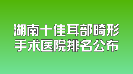 湖南十佳耳部畸形手术医院排名公布