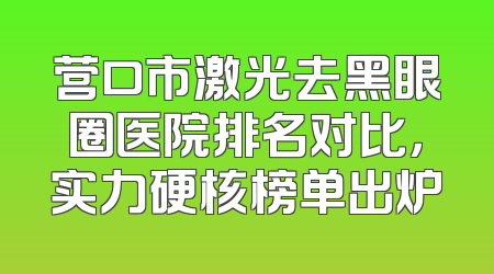 营口市激光去黑眼圈医院排名对比，实力硬核榜单出炉