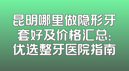 昆明哪里做隐形牙套好及价格汇总：优选整牙医院指南