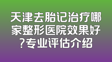 天津去胎记治疗哪家整形医院效果好？专业评估介绍