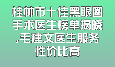 桂林市十佳黑眼圈手术医生榜单揭晓，毛建文医生服务性价比高