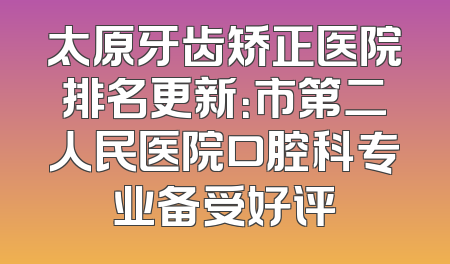 太原牙齿矫正医院排名更新：市第二人民医院口腔科专业备受好评