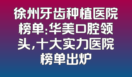 徐州牙齿种植医院榜单：华美口腔领头，十大实力医院榜单出炉