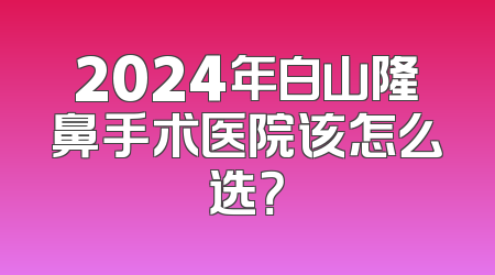 2024年白山隆鼻手术医院该怎么选？