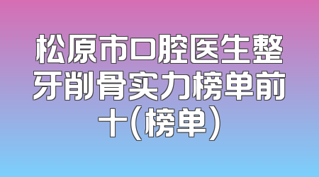 松原市口腔医生整牙削骨实力榜单前十（榜单）