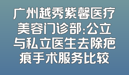 广州越秀紫馨医疗美容门诊部：公立与私立医生去除疤痕手术服务比较