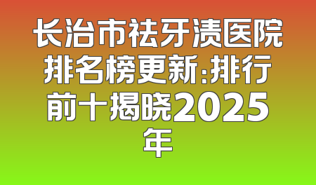 长治市祛牙渍医院排名榜更新：排行前十揭晓2025年