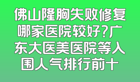 佛山隆胸失败修复哪家医院较好？广东大医美医院等入围人气排行前十