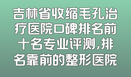 吉林省收缩毛孔治疗医院口碑排名前十名专业评测，排名靠前的整形医院