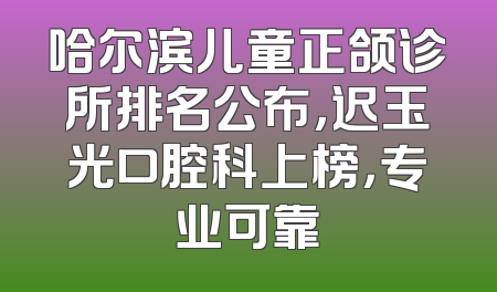 哈尔滨儿童正颌诊所排名公布，迟玉光口腔科上榜，专业可靠
