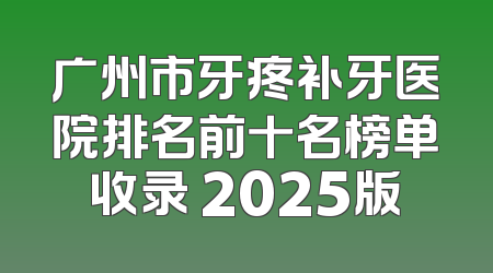 广州市牙疼补牙医院排名前十名榜单收录 2025版