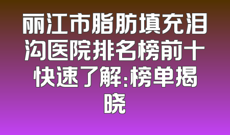 丽江市脂肪填充泪沟医院排名榜前十快速了解：榜单揭晓