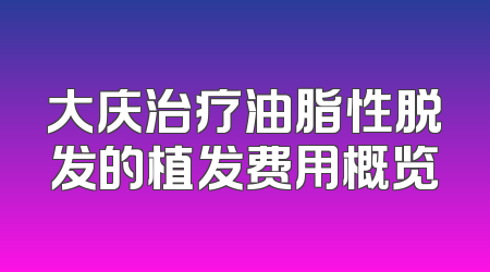 大庆治疗油脂性脱发的植发费用概览
